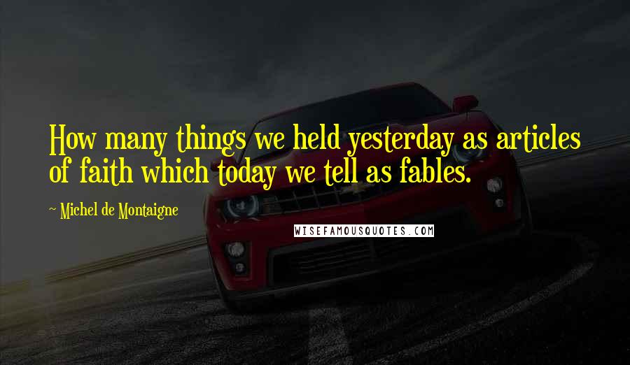 Michel De Montaigne Quotes: How many things we held yesterday as articles of faith which today we tell as fables.