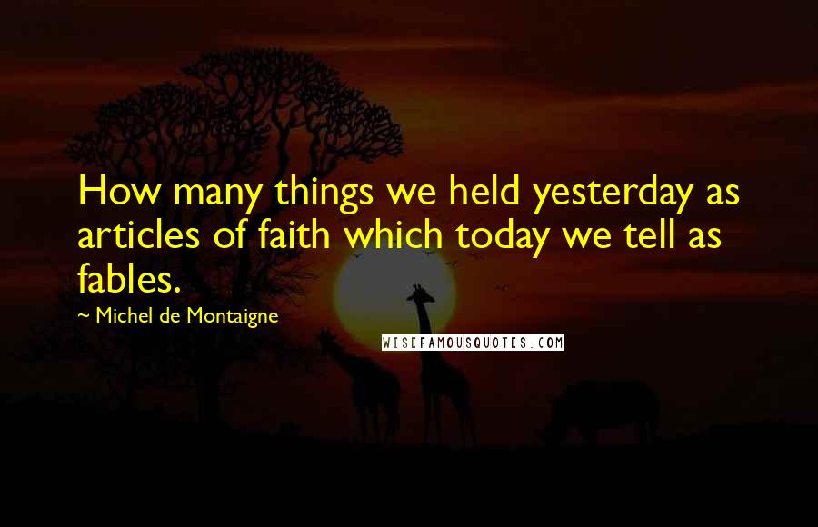 Michel De Montaigne Quotes: How many things we held yesterday as articles of faith which today we tell as fables.