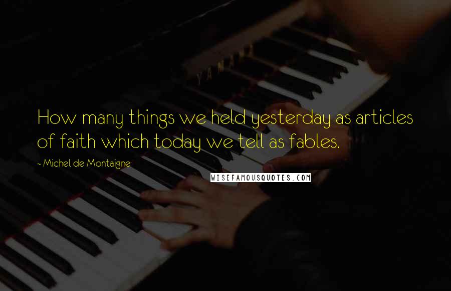 Michel De Montaigne Quotes: How many things we held yesterday as articles of faith which today we tell as fables.