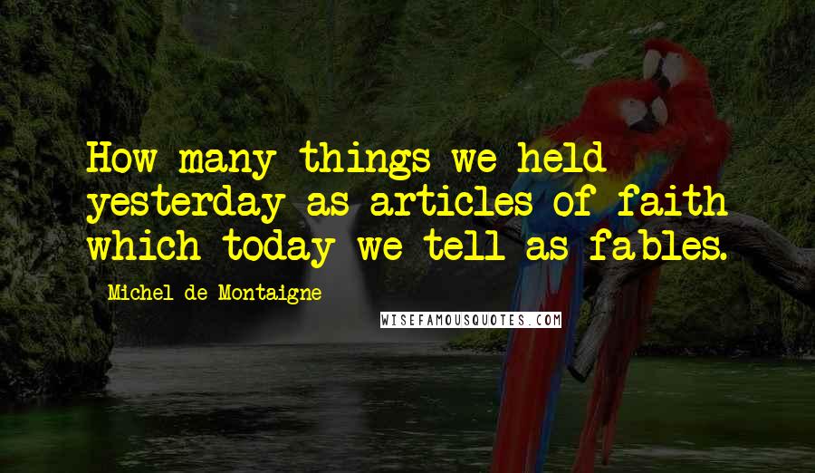 Michel De Montaigne Quotes: How many things we held yesterday as articles of faith which today we tell as fables.