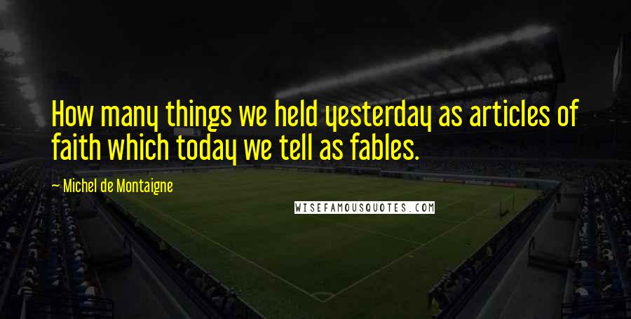 Michel De Montaigne Quotes: How many things we held yesterday as articles of faith which today we tell as fables.