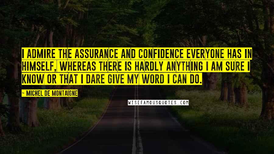 Michel De Montaigne Quotes: I admire the assurance and confidence everyone has in himself, whereas there is hardly anything I am sure I know or that I dare give my word I can do.