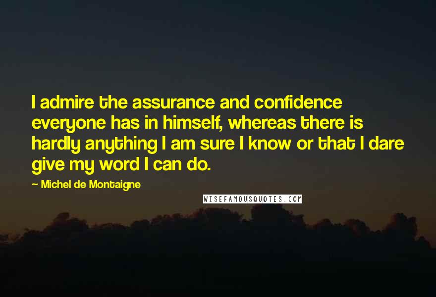 Michel De Montaigne Quotes: I admire the assurance and confidence everyone has in himself, whereas there is hardly anything I am sure I know or that I dare give my word I can do.