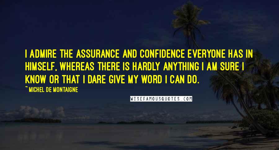 Michel De Montaigne Quotes: I admire the assurance and confidence everyone has in himself, whereas there is hardly anything I am sure I know or that I dare give my word I can do.