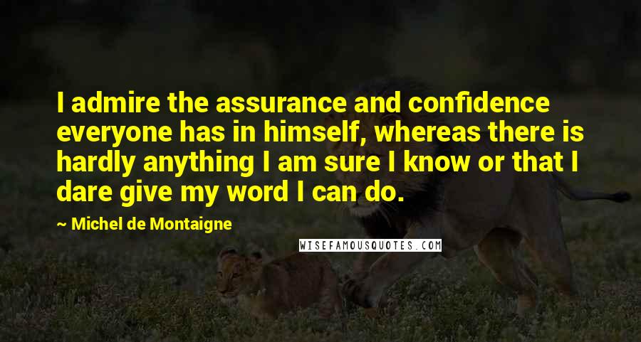 Michel De Montaigne Quotes: I admire the assurance and confidence everyone has in himself, whereas there is hardly anything I am sure I know or that I dare give my word I can do.