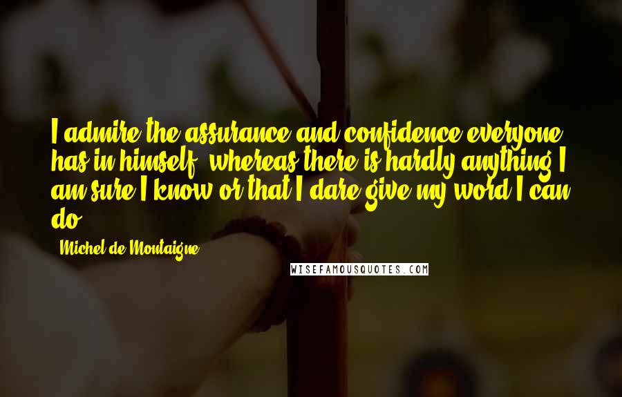 Michel De Montaigne Quotes: I admire the assurance and confidence everyone has in himself, whereas there is hardly anything I am sure I know or that I dare give my word I can do.