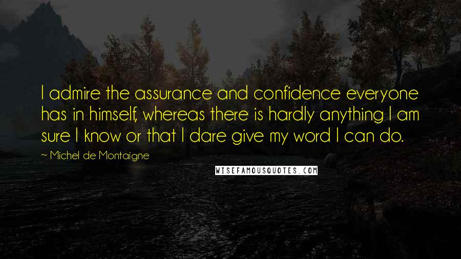 Michel De Montaigne Quotes: I admire the assurance and confidence everyone has in himself, whereas there is hardly anything I am sure I know or that I dare give my word I can do.