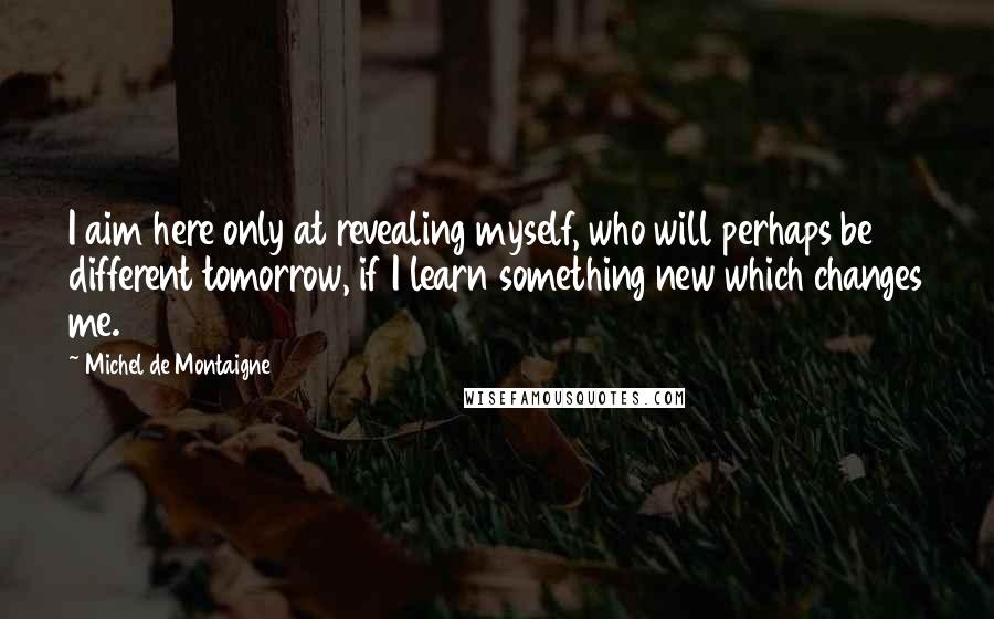 Michel De Montaigne Quotes: I aim here only at revealing myself, who will perhaps be different tomorrow, if I learn something new which changes me.