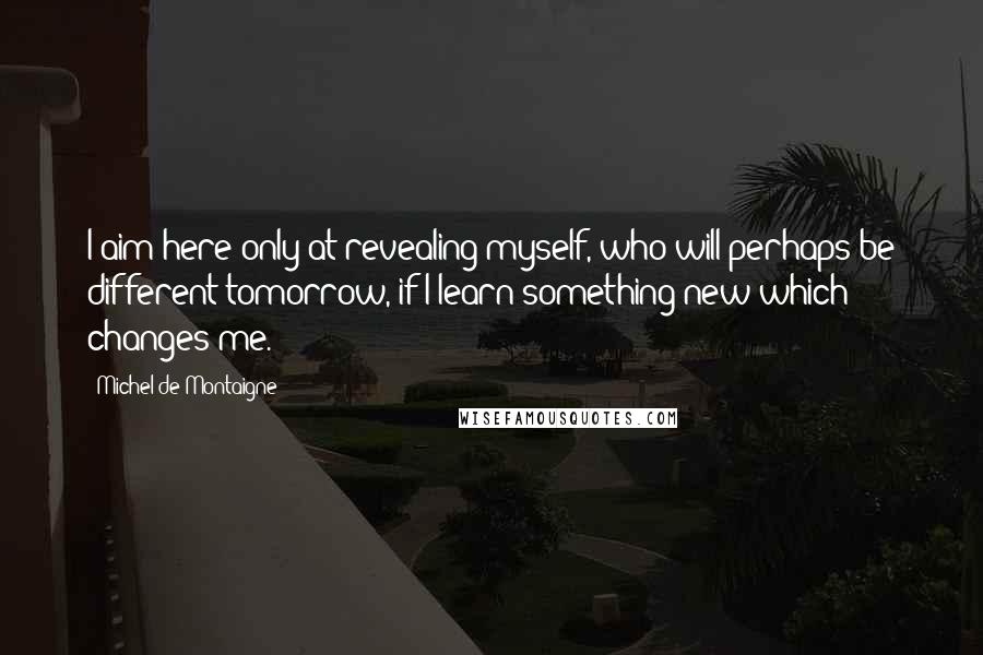 Michel De Montaigne Quotes: I aim here only at revealing myself, who will perhaps be different tomorrow, if I learn something new which changes me.