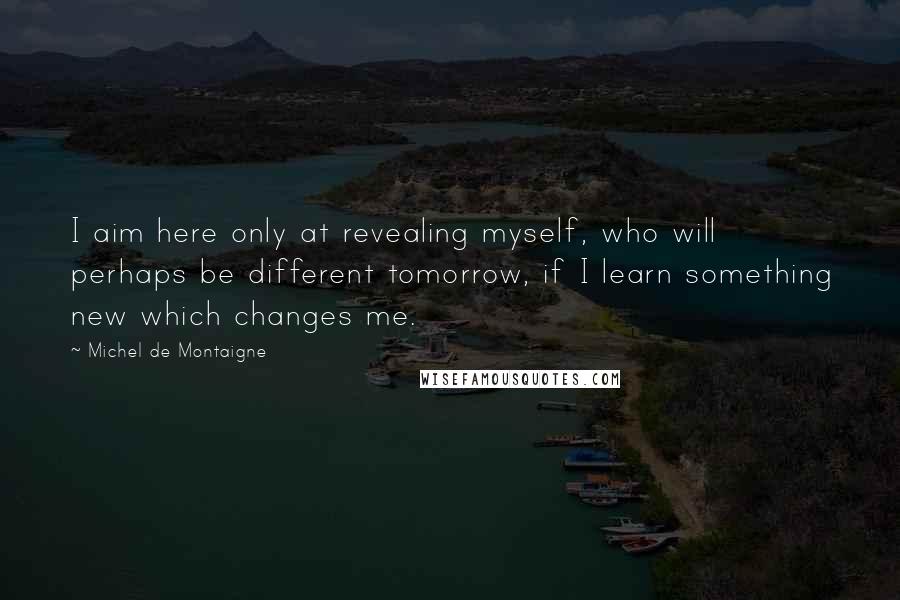 Michel De Montaigne Quotes: I aim here only at revealing myself, who will perhaps be different tomorrow, if I learn something new which changes me.