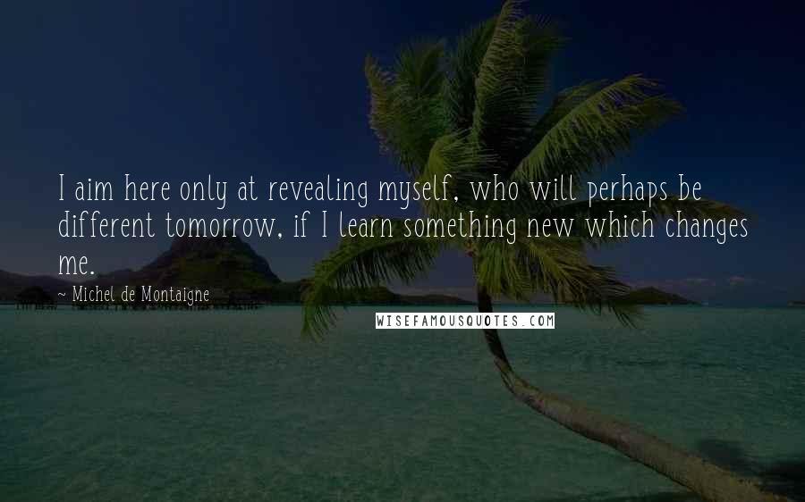 Michel De Montaigne Quotes: I aim here only at revealing myself, who will perhaps be different tomorrow, if I learn something new which changes me.