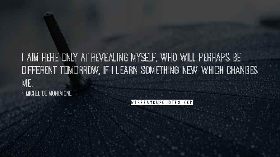 Michel De Montaigne Quotes: I aim here only at revealing myself, who will perhaps be different tomorrow, if I learn something new which changes me.