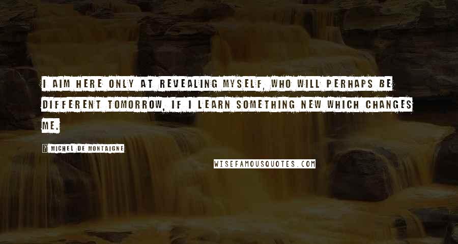 Michel De Montaigne Quotes: I aim here only at revealing myself, who will perhaps be different tomorrow, if I learn something new which changes me.