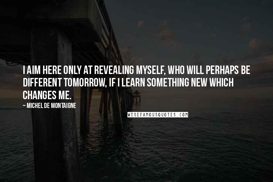 Michel De Montaigne Quotes: I aim here only at revealing myself, who will perhaps be different tomorrow, if I learn something new which changes me.