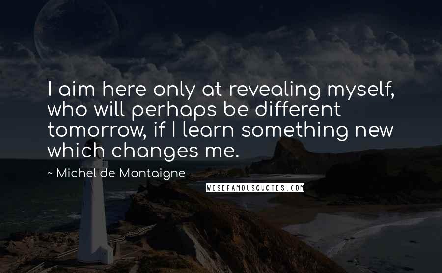 Michel De Montaigne Quotes: I aim here only at revealing myself, who will perhaps be different tomorrow, if I learn something new which changes me.