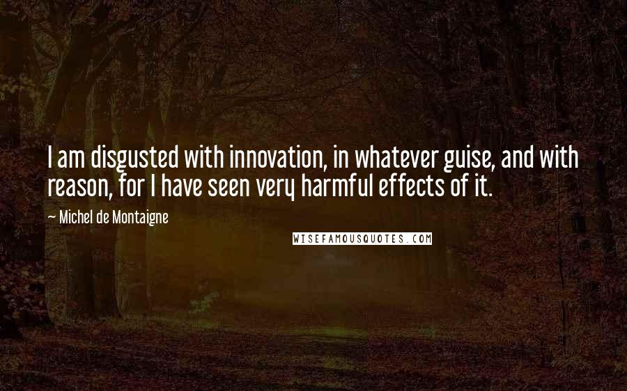 Michel De Montaigne Quotes: I am disgusted with innovation, in whatever guise, and with reason, for I have seen very harmful effects of it.