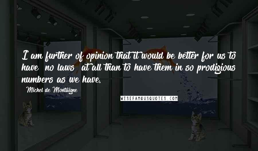 Michel De Montaigne Quotes: I am further of opinion that it would be better for us to have [no laws] at all than to have them in so prodigious numbers as we have.