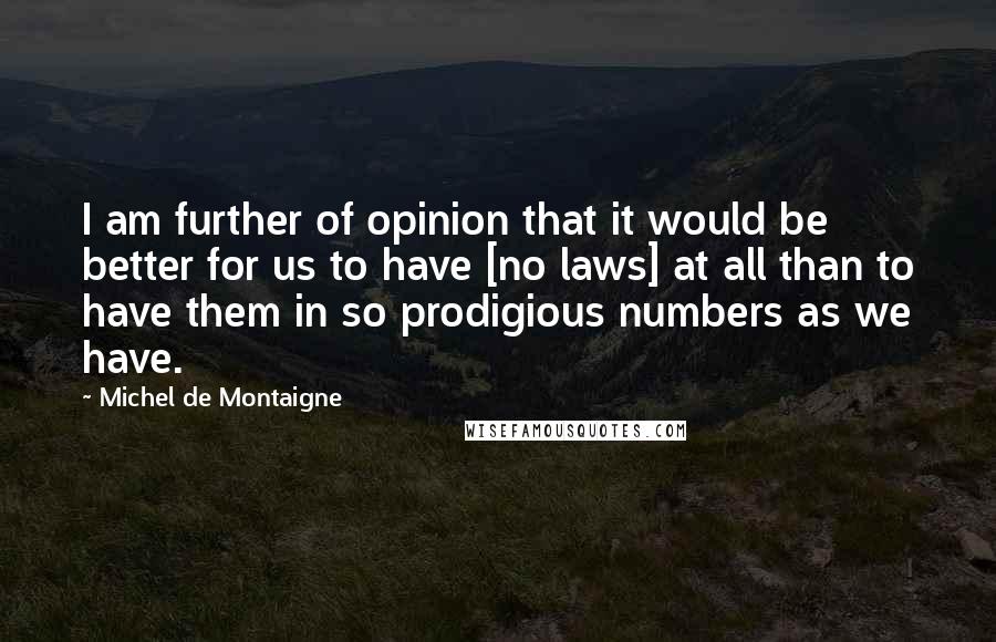 Michel De Montaigne Quotes: I am further of opinion that it would be better for us to have [no laws] at all than to have them in so prodigious numbers as we have.