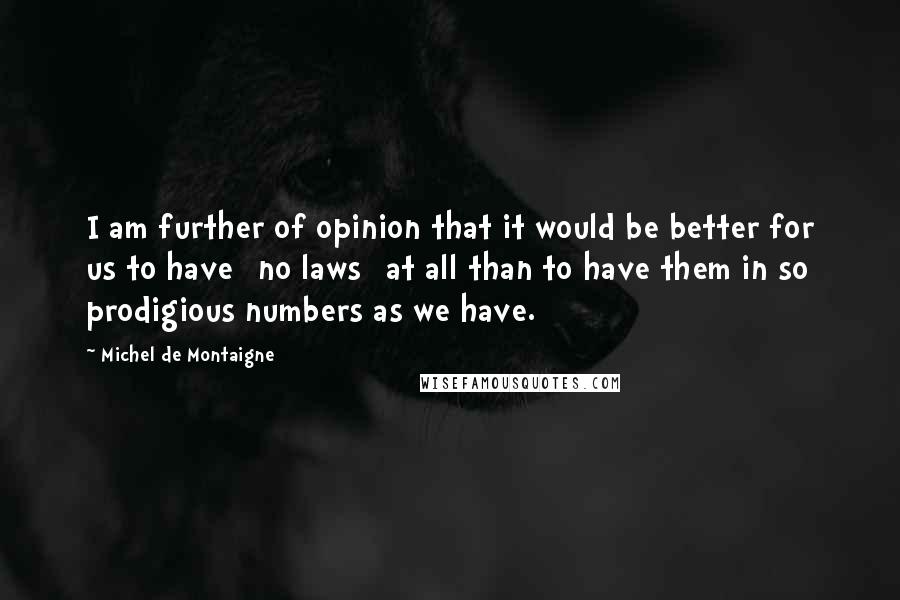 Michel De Montaigne Quotes: I am further of opinion that it would be better for us to have [no laws] at all than to have them in so prodigious numbers as we have.