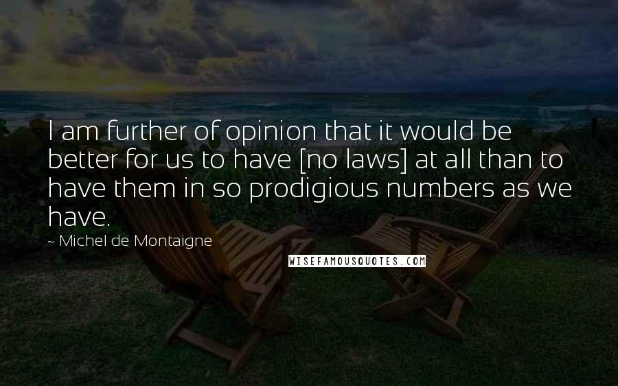 Michel De Montaigne Quotes: I am further of opinion that it would be better for us to have [no laws] at all than to have them in so prodigious numbers as we have.