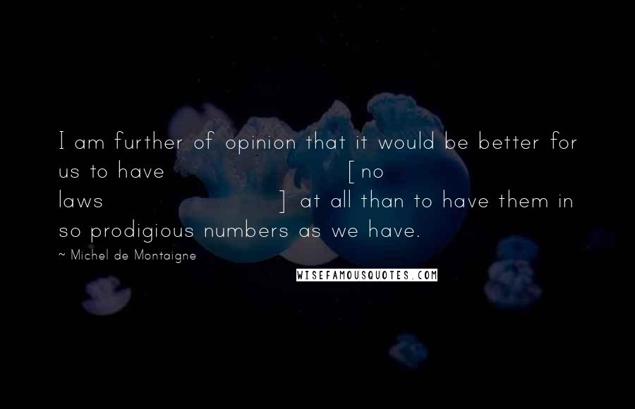 Michel De Montaigne Quotes: I am further of opinion that it would be better for us to have [no laws] at all than to have them in so prodigious numbers as we have.