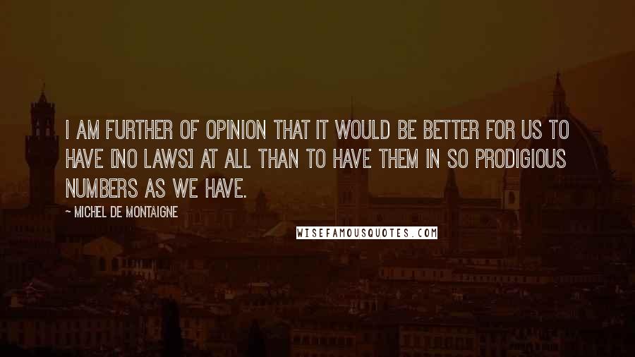 Michel De Montaigne Quotes: I am further of opinion that it would be better for us to have [no laws] at all than to have them in so prodigious numbers as we have.