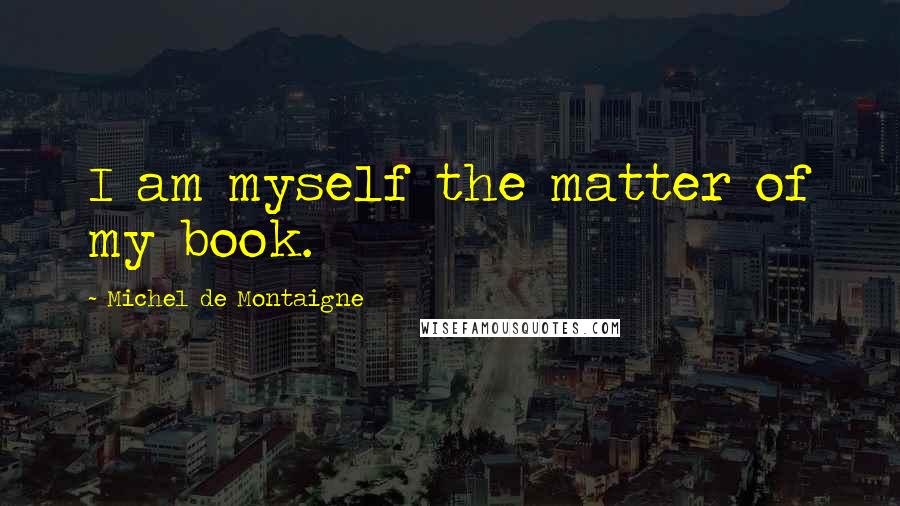 Michel De Montaigne Quotes: I am myself the matter of my book.