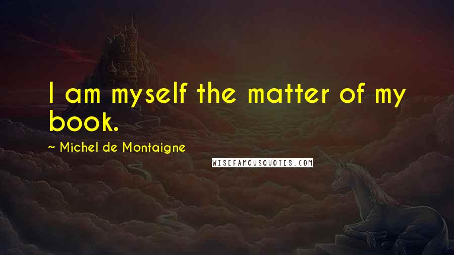 Michel De Montaigne Quotes: I am myself the matter of my book.