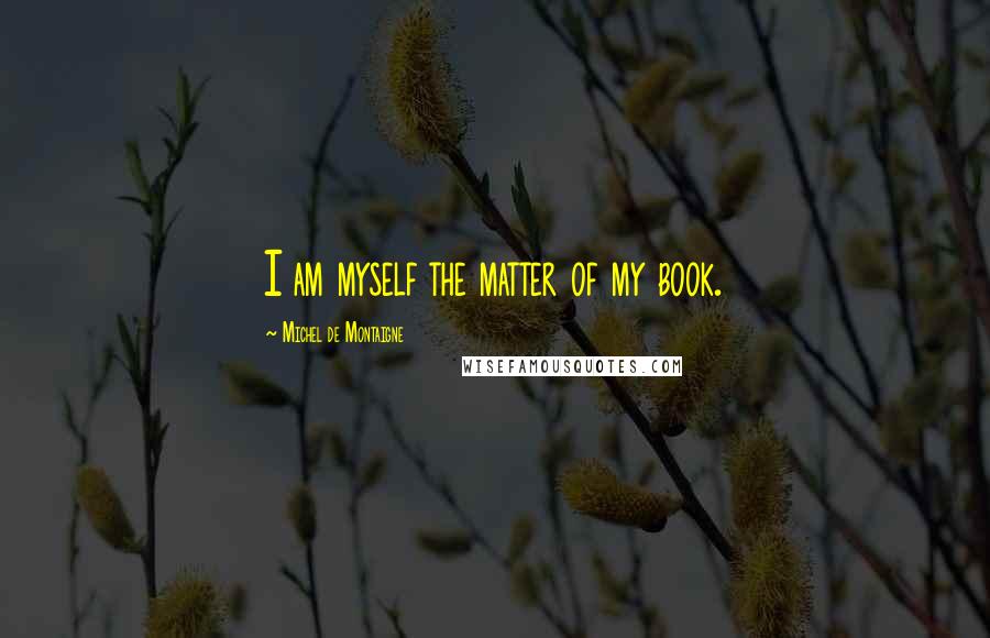 Michel De Montaigne Quotes: I am myself the matter of my book.