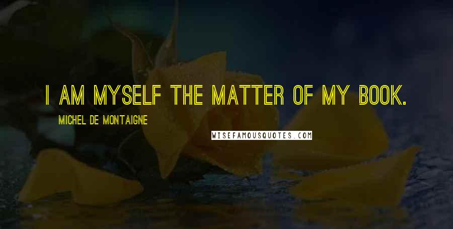 Michel De Montaigne Quotes: I am myself the matter of my book.