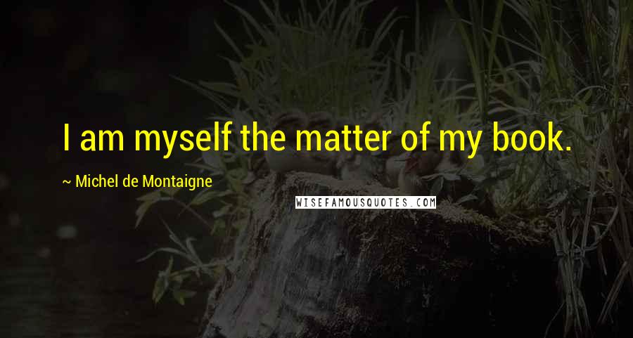 Michel De Montaigne Quotes: I am myself the matter of my book.