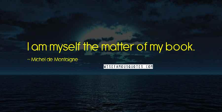 Michel De Montaigne Quotes: I am myself the matter of my book.