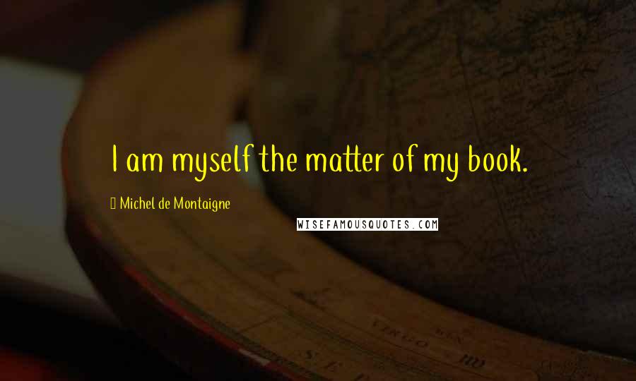 Michel De Montaigne Quotes: I am myself the matter of my book.