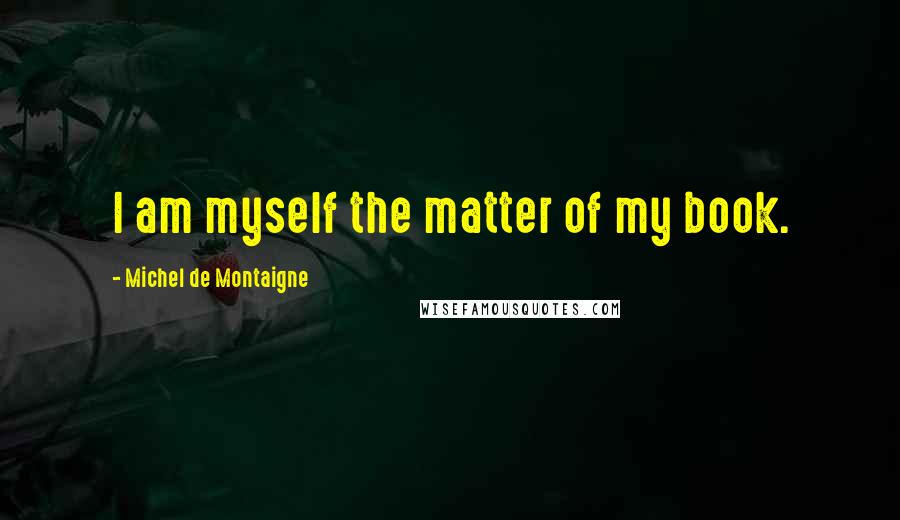 Michel De Montaigne Quotes: I am myself the matter of my book.