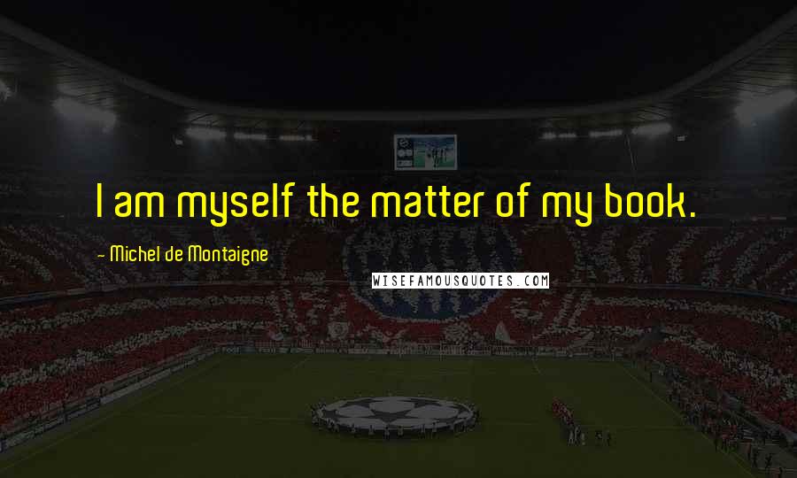 Michel De Montaigne Quotes: I am myself the matter of my book.