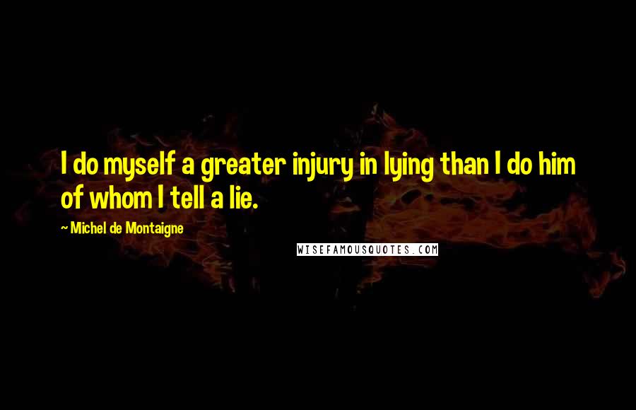 Michel De Montaigne Quotes: I do myself a greater injury in lying than I do him of whom I tell a lie.