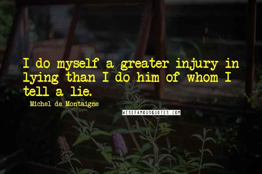 Michel De Montaigne Quotes: I do myself a greater injury in lying than I do him of whom I tell a lie.