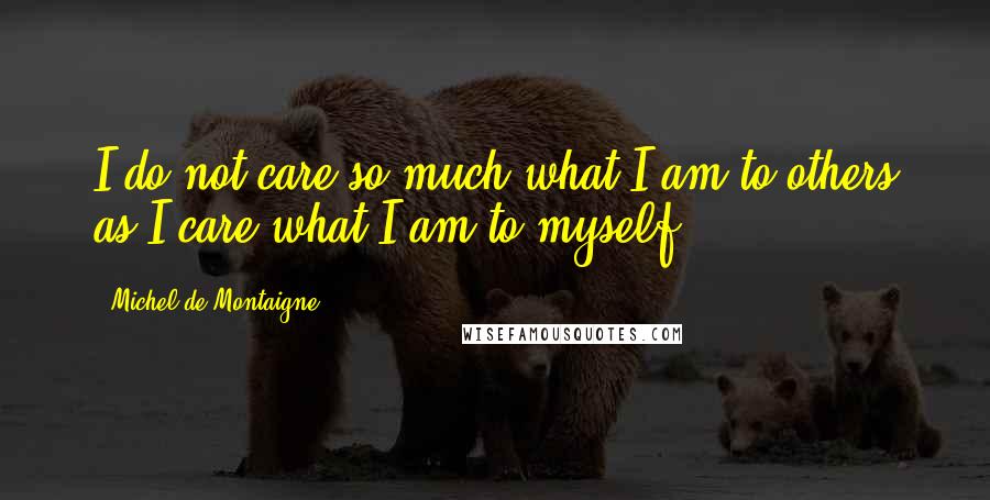 Michel De Montaigne Quotes: I do not care so much what I am to others as I care what I am to myself.