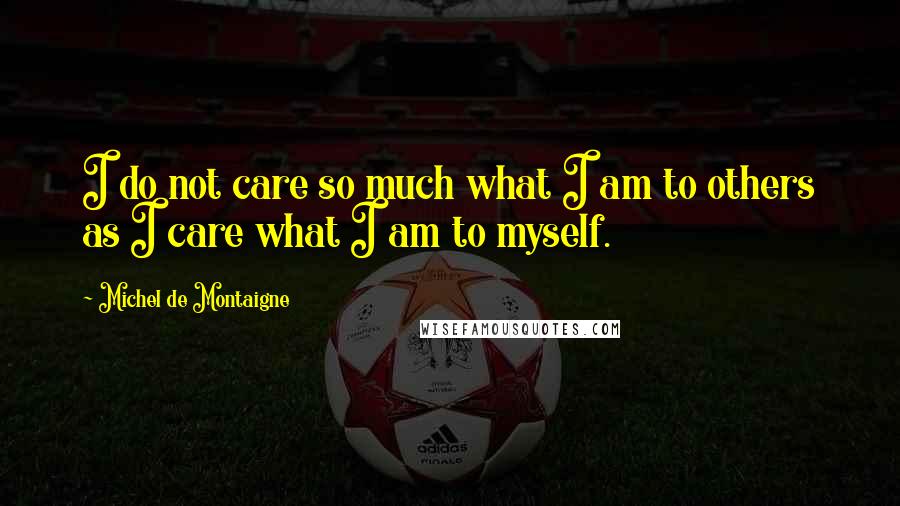 Michel De Montaigne Quotes: I do not care so much what I am to others as I care what I am to myself.