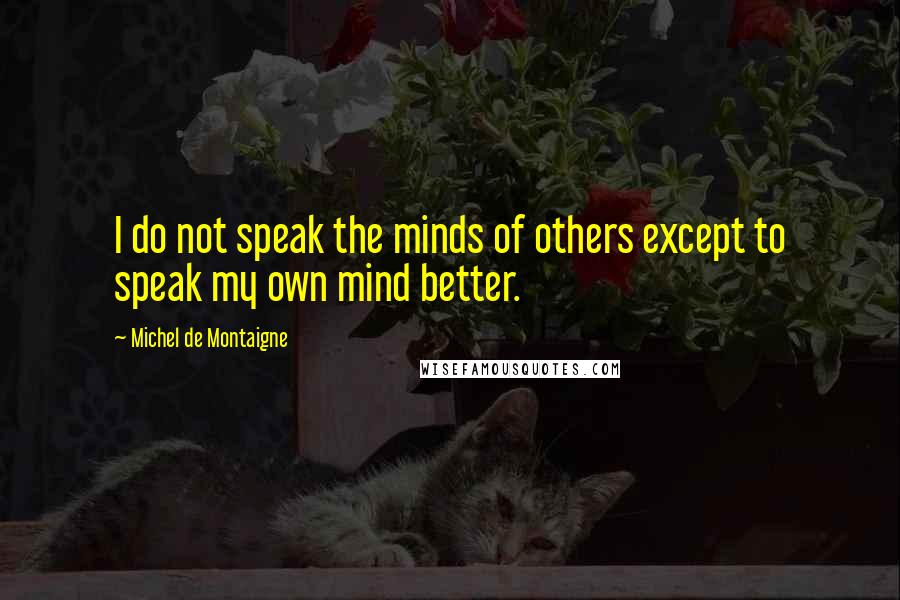 Michel De Montaigne Quotes: I do not speak the minds of others except to speak my own mind better.