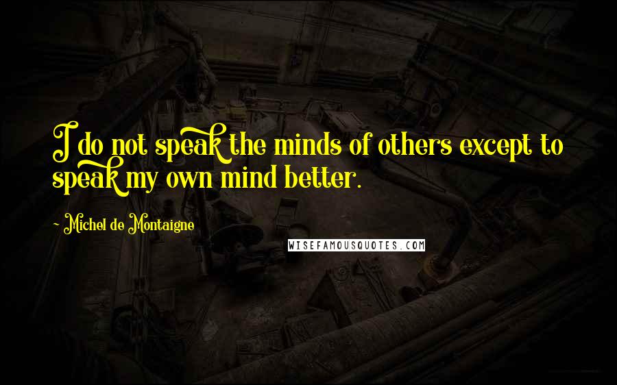 Michel De Montaigne Quotes: I do not speak the minds of others except to speak my own mind better.