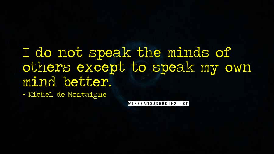 Michel De Montaigne Quotes: I do not speak the minds of others except to speak my own mind better.