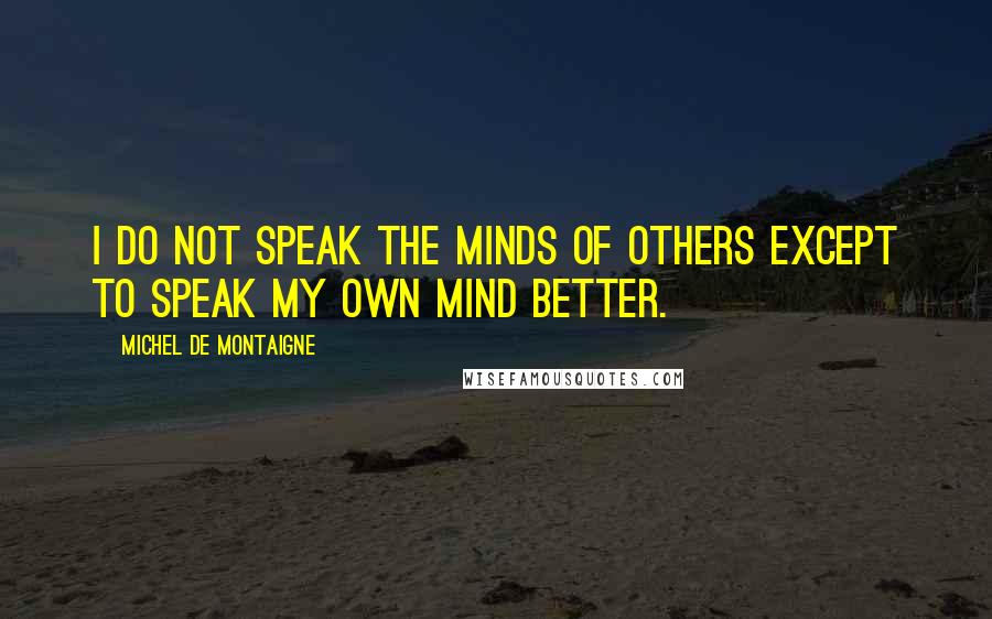 Michel De Montaigne Quotes: I do not speak the minds of others except to speak my own mind better.