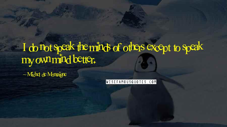 Michel De Montaigne Quotes: I do not speak the minds of others except to speak my own mind better.