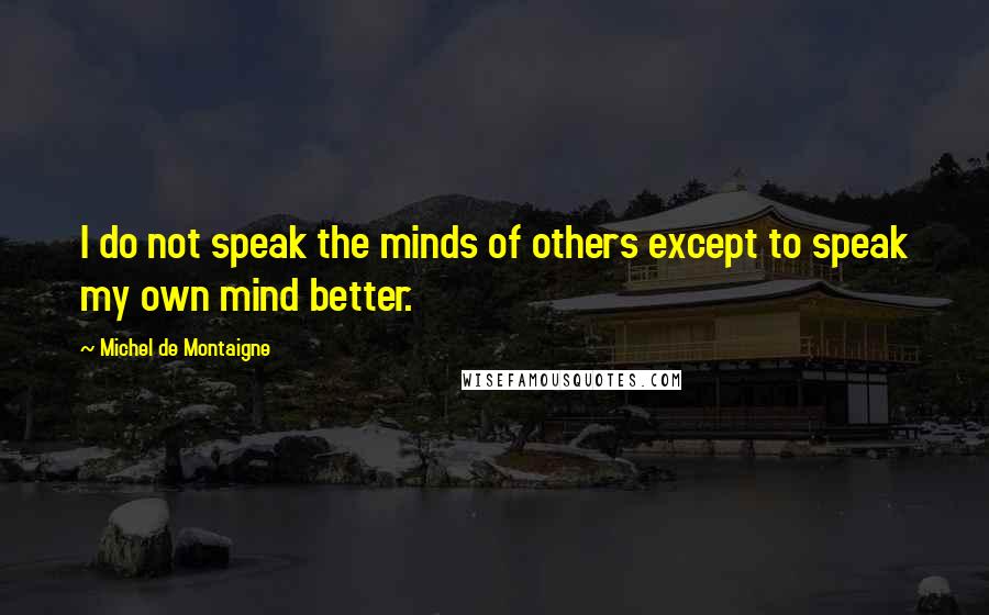 Michel De Montaigne Quotes: I do not speak the minds of others except to speak my own mind better.