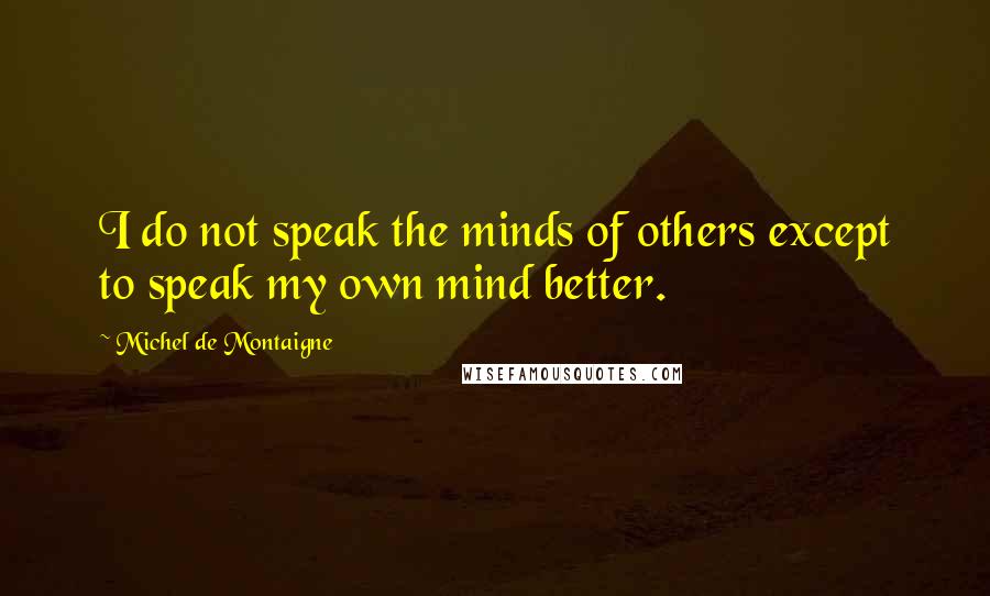 Michel De Montaigne Quotes: I do not speak the minds of others except to speak my own mind better.