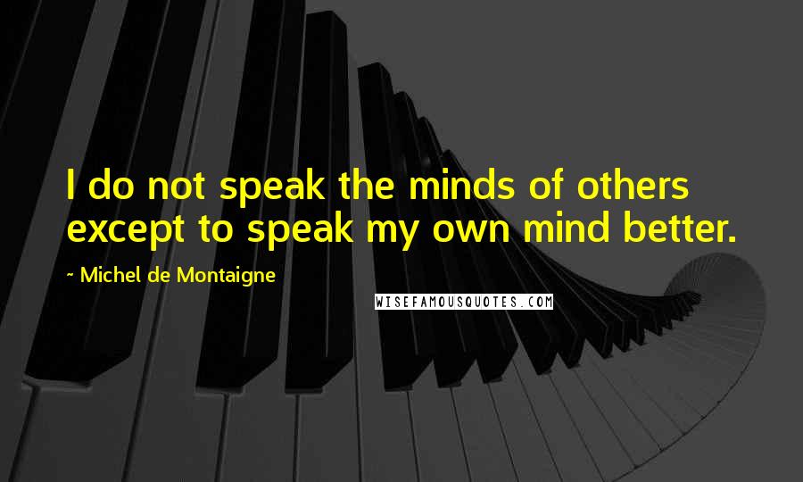 Michel De Montaigne Quotes: I do not speak the minds of others except to speak my own mind better.