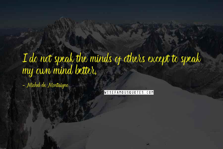 Michel De Montaigne Quotes: I do not speak the minds of others except to speak my own mind better.