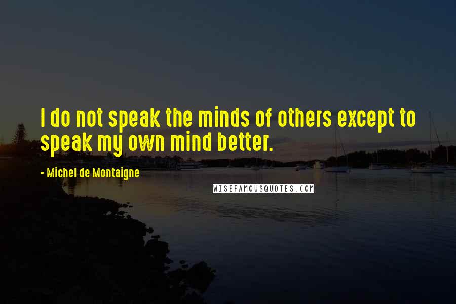 Michel De Montaigne Quotes: I do not speak the minds of others except to speak my own mind better.