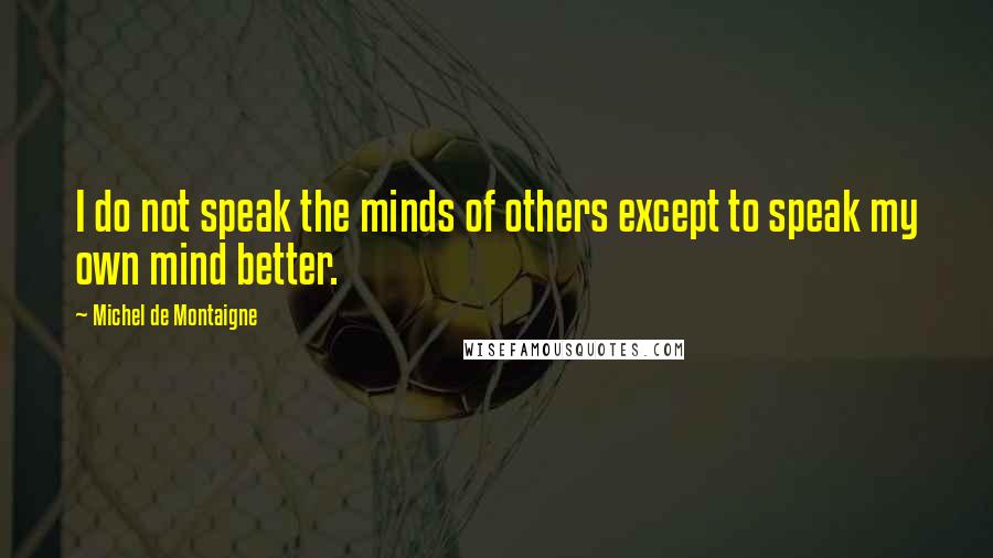 Michel De Montaigne Quotes: I do not speak the minds of others except to speak my own mind better.